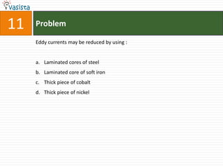 11   Problem

     Eddy currents may be reduced by using :


     a. Laminated cores of steel
     b. Laminated core of soft iron
     c. Thick piece of cobalt
     d. Thick piece of nickel
 