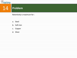 14   Problem

     Retentively is maximum for :


     a. Steel
     b. Soft iron
     c. Copper
     d. Silver
 