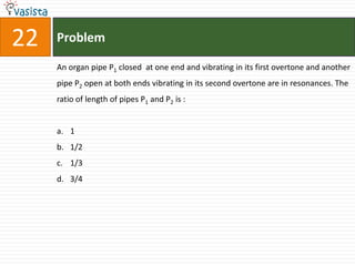 22   Problem

     An organ pipe P1 closed at one end and vibrating in its first overtone and another
     pipe P2 open at both ends vibrating in its second overtone are in resonances. The
     ratio of length of pipes P1 and P2 is :


     a. 1
     b. 1/2
     c. 1/3
     d. 3/4
 