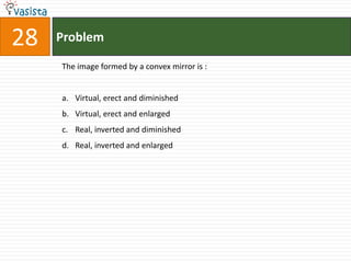 28   Problem

     The image formed by a convex mirror is :


     a. Virtual, erect and diminished
     b. Virtual, erect and enlarged
     c. Real, inverted and diminished
     d. Real, inverted and enlarged
 