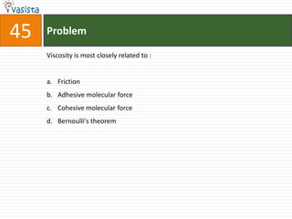 45   Problem

     Viscosity is most closely related to :


     a. Friction
     b. Adhesive molecular force
     c. Cohesive molecular force
     d. Bernoulli's theorem
 