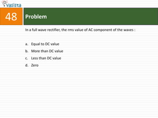 48   Problem

     In a full wave rectifier, the rms value of AC component of the waves :


     a. Equal to DC value
     b. More than DC value
     c. Less than DC value
     d. Zero
 