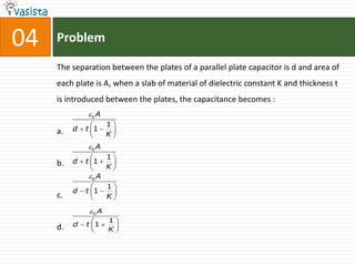 04   Problem

     The separation between the plates of a parallel plate capacitor is d and area of
     each plate is A, when a slab of material of dielectric constant K and thickness t
     is introduced between the plates, the capacitance becomes :
              0 A
                   1
     a.   d  t 1  
                   K
              0 A
                   1
     b.   d  t 1  
                   K
               0 A
                   1
          d  t 1  
     c.            K

              0 A
                    1
          d  t 1 
     d.             K
                      
 