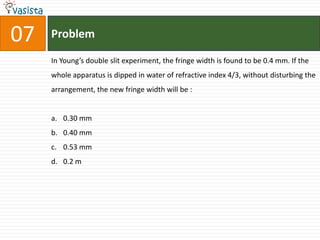 07   Problem

     In Young’s double slit experiment, the fringe width is found to be 0.4 mm. If the
     whole apparatus is dipped in water of refractive index 4/3, without disturbing the
     arrangement, the new fringe width will be :


     a. 0.30 mm
     b. 0.40 mm
     c. 0.53 mm
     d. 0.2 m
 