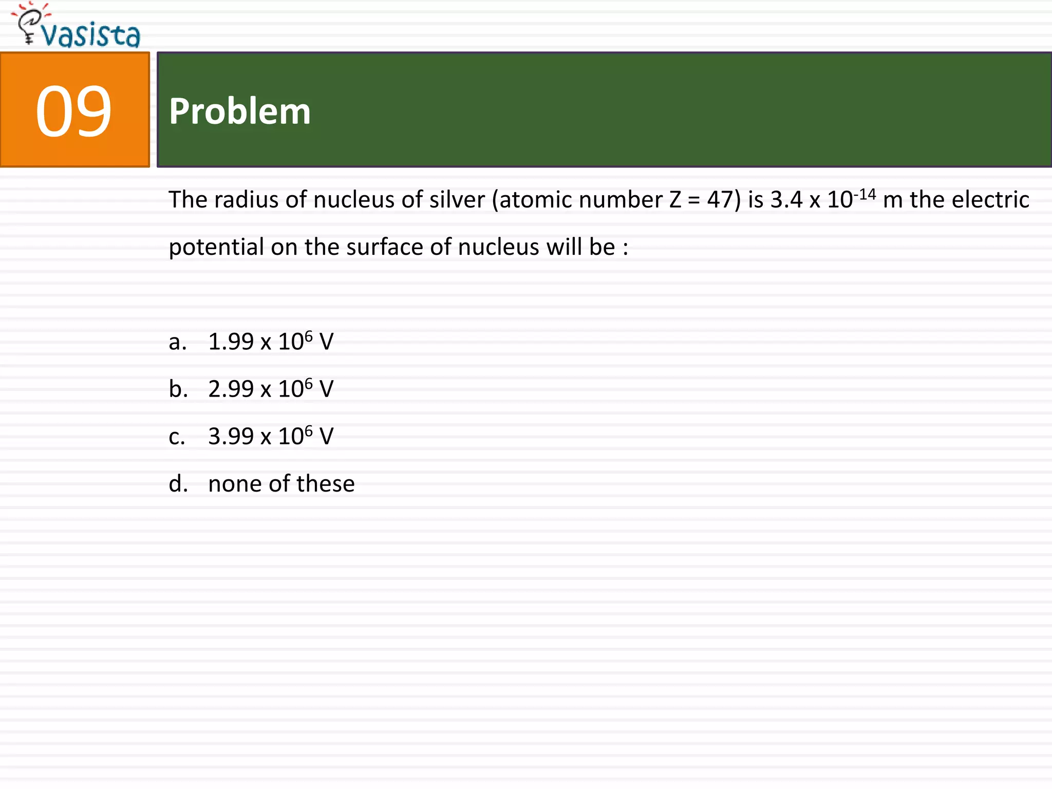 09   Problem

     The radius of nucleus of silver (atomic number Z = 47) is 3.4 x 10-14 m the electric
     potential on the surface of nucleus will be :


     a. 1.99 x 106 V
     b. 2.99 x 106 V
     c. 3.99 x 106 V
     d. none of these
 