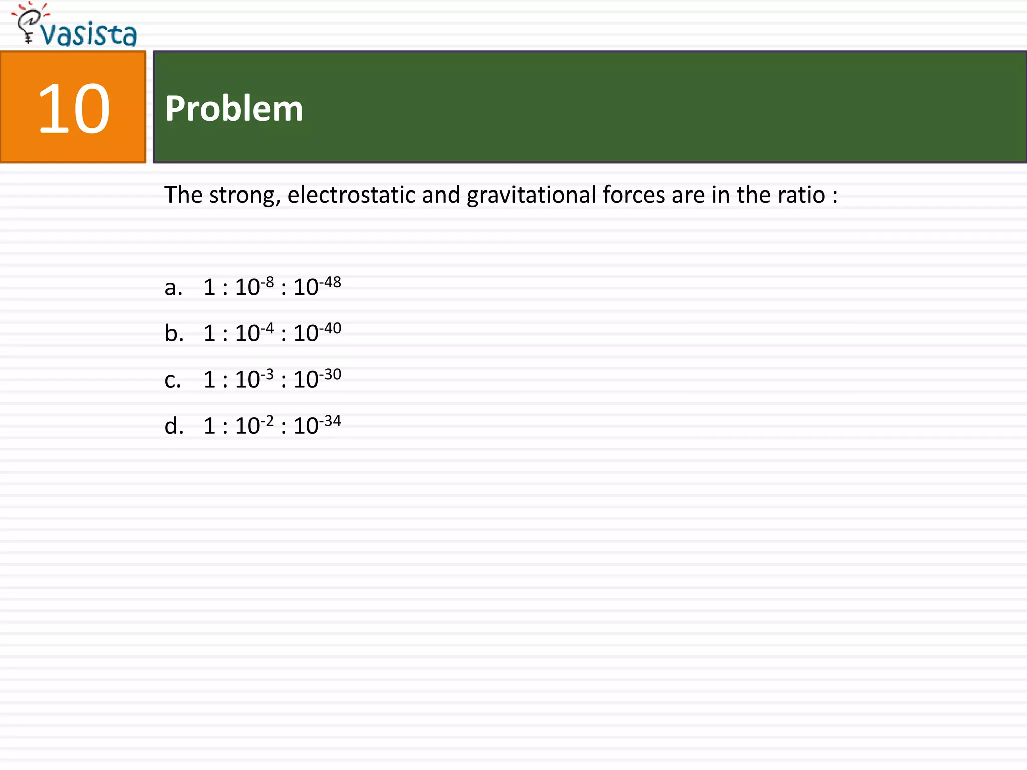 10   Problem

     The strong, electrostatic and gravitational forces are in the ratio :


     a. 1 : 10-8 : 10-48
     b. 1 : 10-4 : 10-40
     c. 1 : 10-3 : 10-30
     d. 1 : 10-2 : 10-34
 
