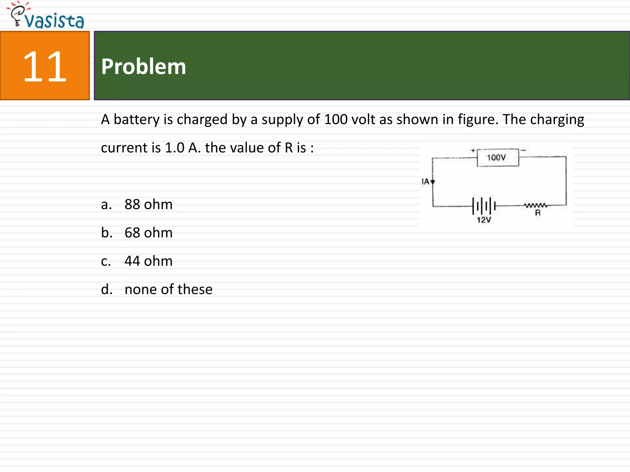 11   Problem

     A battery is charged by a supply of 100 volt as shown in figure. The charging
     current is 1.0 A. the value of R is :


     a. 88 ohm
     b. 68 ohm
     c. 44 ohm
     d. none of these
 