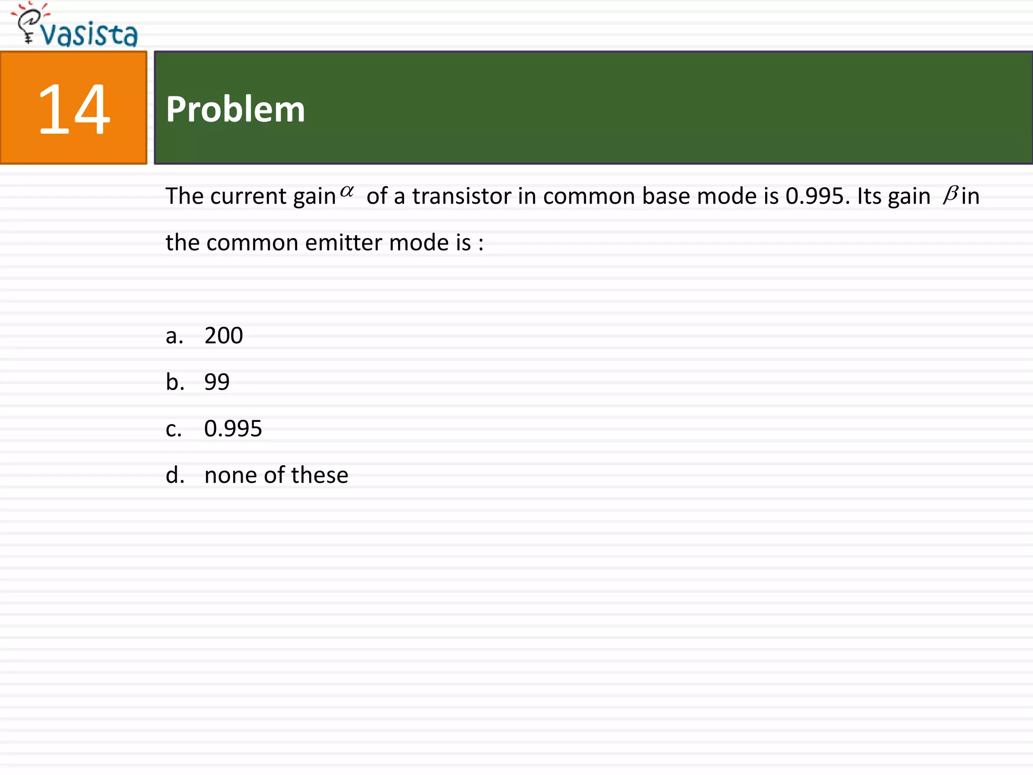 14   Problem

     The current gain  of a transistor in common base mode is 0.995. Its gain  in
     the common emitter mode is :


     a. 200
     b. 99
     c. 0.995
     d. none of these
 
