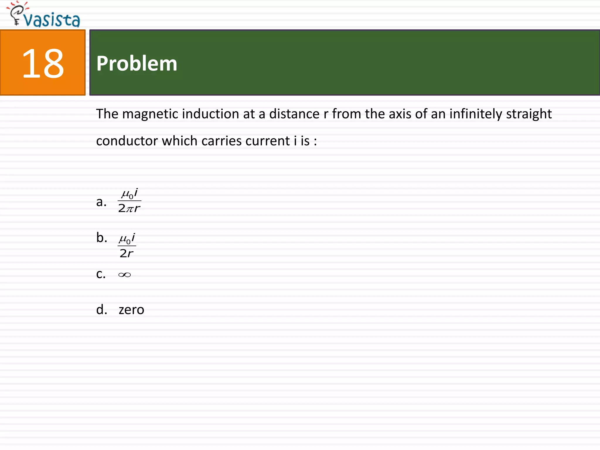 18   Problem

     The magnetic induction at a distance r from the axis of an infinitely straight
     conductor which carries current i is :


          0 i
     a.   2 r

     b.   0 i
          2r
     c.   


     d. zero
 