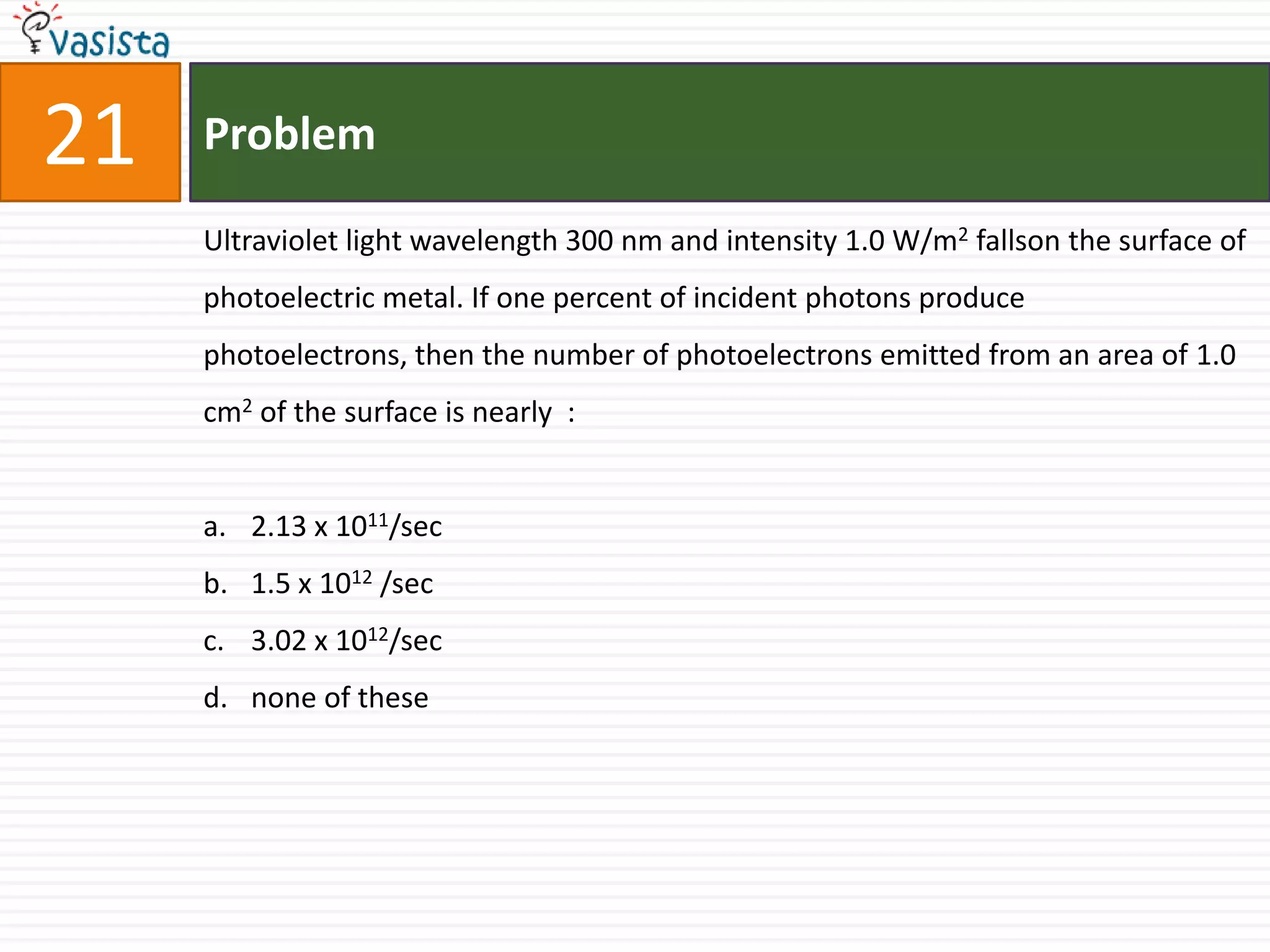 21   Problem

     Ultraviolet light wavelength 300 nm and intensity 1.0 W/m2 fallson the surface of
     photoelectric metal. If one percent of incident photons produce
     photoelectrons, then the number of photoelectrons emitted from an area of 1.0
     cm2 of the surface is nearly :


     a. 2.13 x 1011/sec
     b. 1.5 x 1012 /sec
     c. 3.02 x 1012/sec
     d. none of these
 
