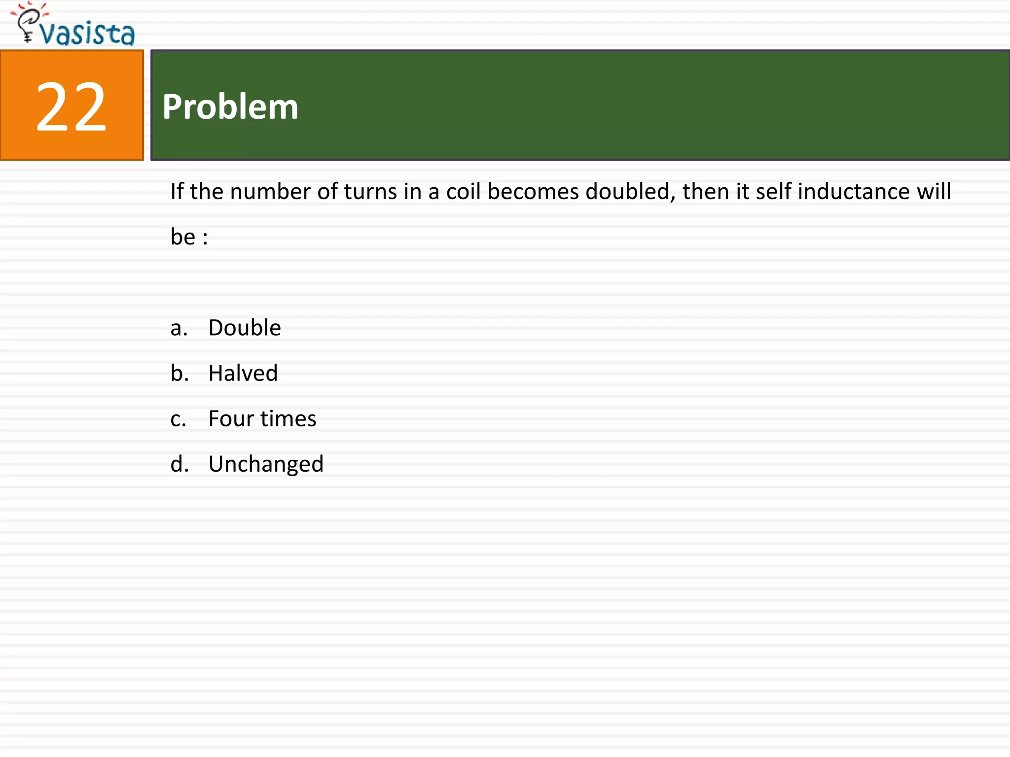22   Problem

     If the number of turns in a coil becomes doubled, then it self inductance will
     be :


     a. Double
     b. Halved
     c. Four times
     d. Unchanged
 