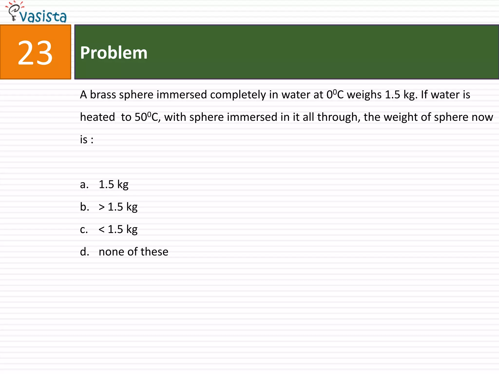 23   Problem

     A brass sphere immersed completely in water at 00C weighs 1.5 kg. If water is
     heated to 500C, with sphere immersed in it all through, the weight of sphere now
     is :


     a. 1.5 kg
     b. > 1.5 kg
     c. < 1.5 kg
     d. none of these
 