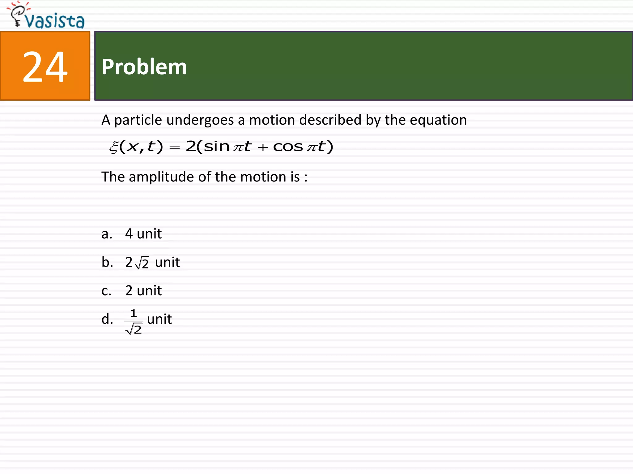 24   Problem

     A particle undergoes a motion described by the equation
       (x, t )  2(sin  t  cos  t )
     The amplitude of the motion is :


     a. 4 unit
     b. 2     2   unit
     c. 2 unit
          1
     d.         unit
            2
 