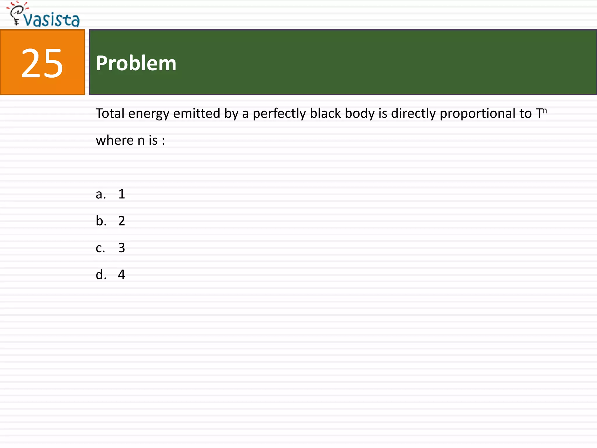 25   Problem

     Total energy emitted by a perfectly black body is directly proportional to Tn
     where n is :


     a. 1
     b. 2
     c. 3
     d. 4
 