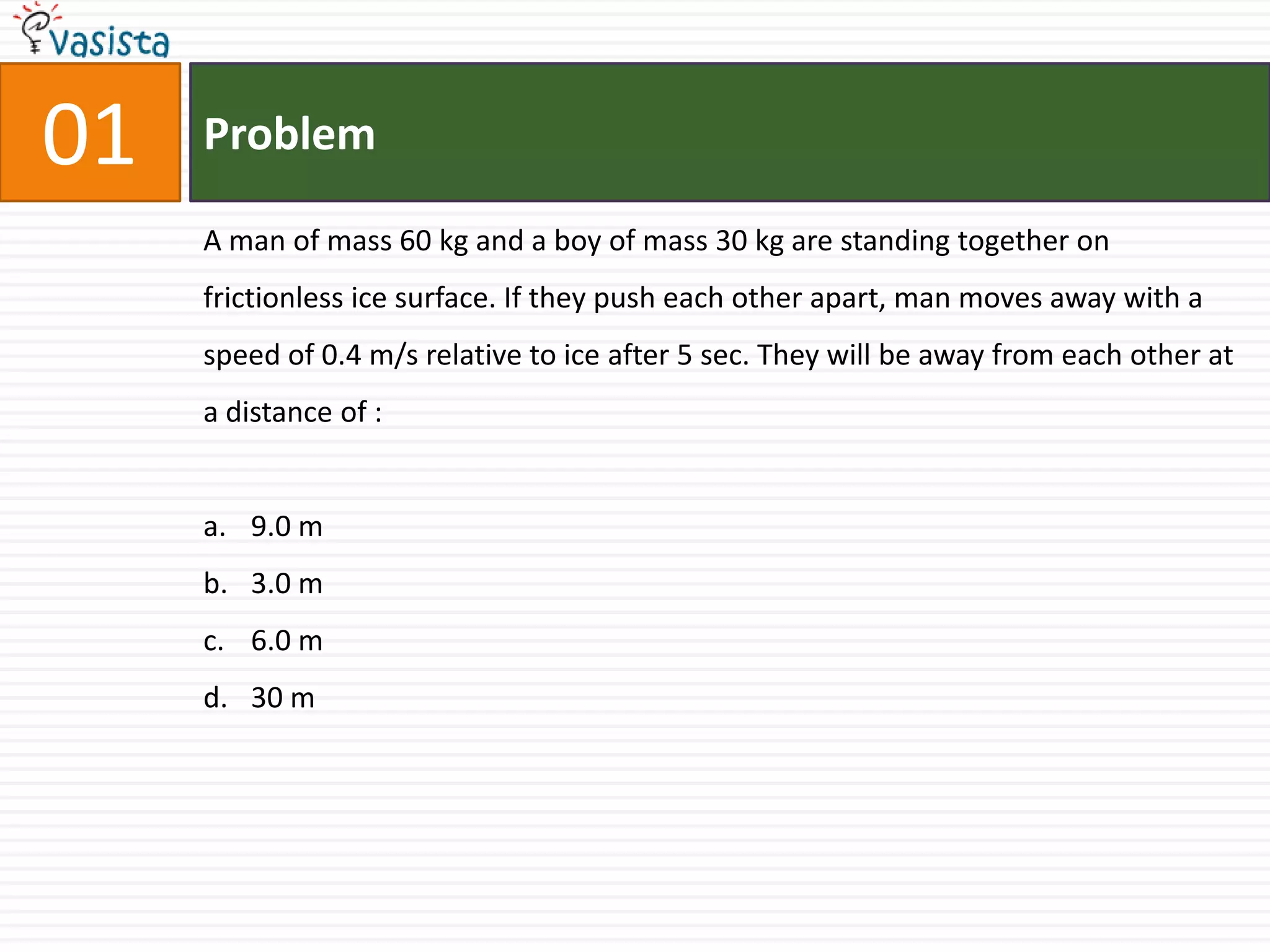 01   Problem

     A man of mass 60 kg and a boy of mass 30 kg are standing together on
     frictionless ice surface. If they push each other apart, man moves away with a
     speed of 0.4 m/s relative to ice after 5 sec. They will be away from each other at
     a distance of :


     a. 9.0 m
     b. 3.0 m
     c. 6.0 m
     d. 30 m
 