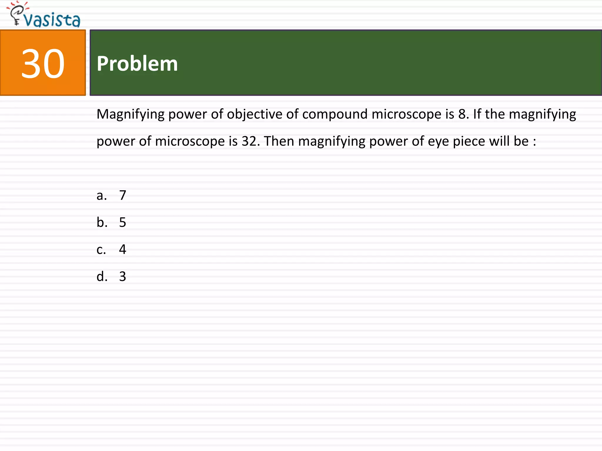30   Problem

     Magnifying power of objective of compound microscope is 8. If the magnifying
     power of microscope is 32. Then magnifying power of eye piece will be :


     a. 7
     b. 5
     c. 4
     d. 3
 