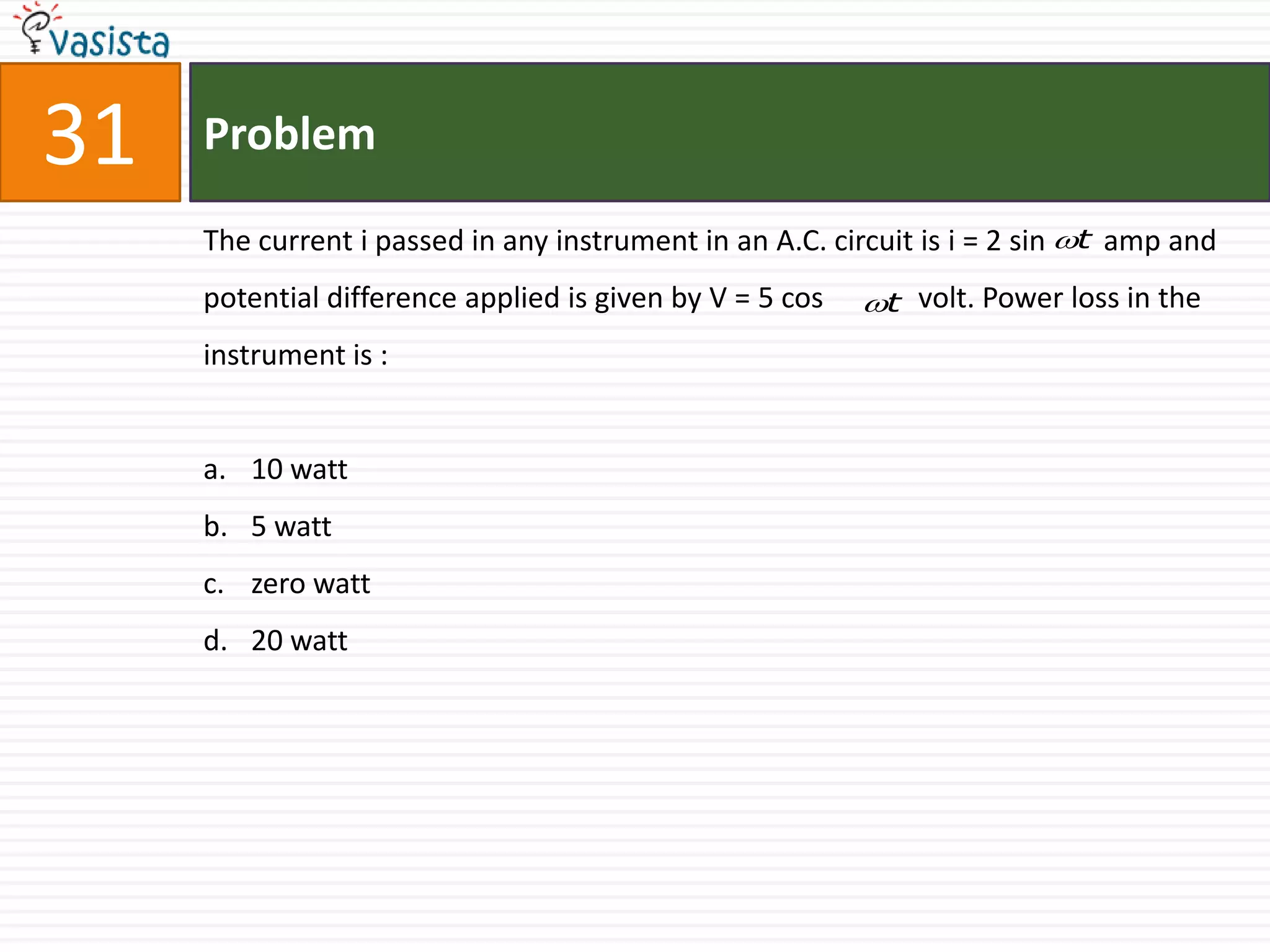 31   Problem

     The current i passed in any instrument in an A.C. circuit is i = 2 sin t amp and
     potential difference applied is given by V = 5 cos   t volt. Power loss in the
     instrument is :


     a. 10 watt
     b. 5 watt
     c. zero watt
     d. 20 watt
 