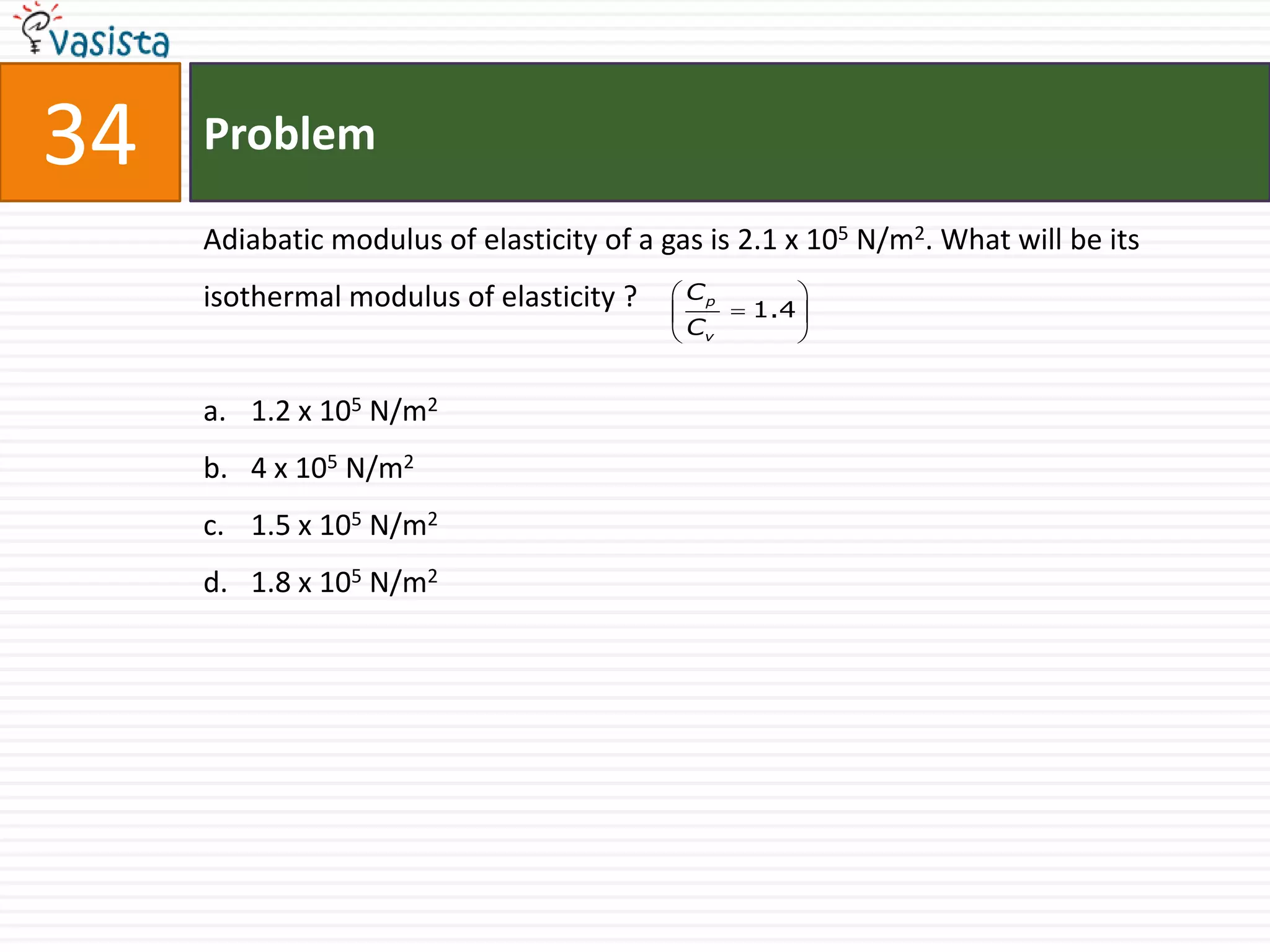 34   Problem

     Adiabatic modulus of elasticity of a gas is 2.1 x 105 N/m2. What will be its
     isothermal modulus of elasticity ?    Cp       
                                               1.4 
                                           Cv       


     a. 1.2 x 105 N/m2
     b. 4 x 105 N/m2
     c. 1.5 x 105 N/m2
     d. 1.8 x 105 N/m2
 