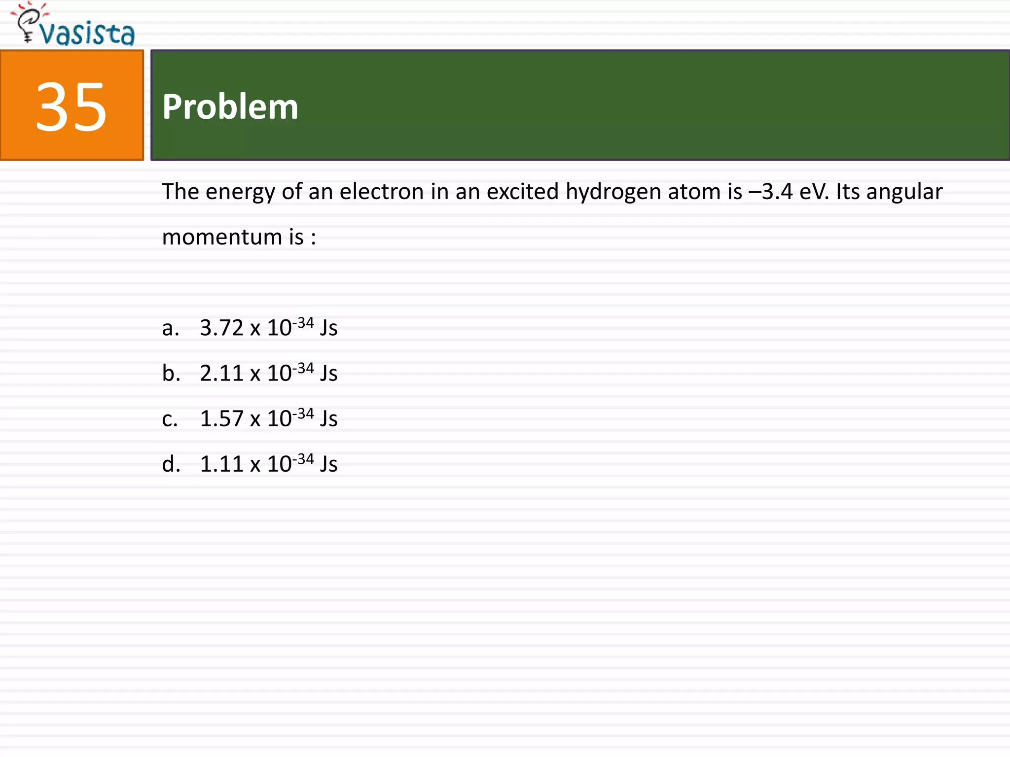 35   Problem

     The energy of an electron in an excited hydrogen atom is –3.4 eV. Its angular
     momentum is :


     a. 3.72 x 10-34 Js
     b. 2.11 x 10-34 Js
     c. 1.57 x 10-34 Js
     d. 1.11 x 10-34 Js
 