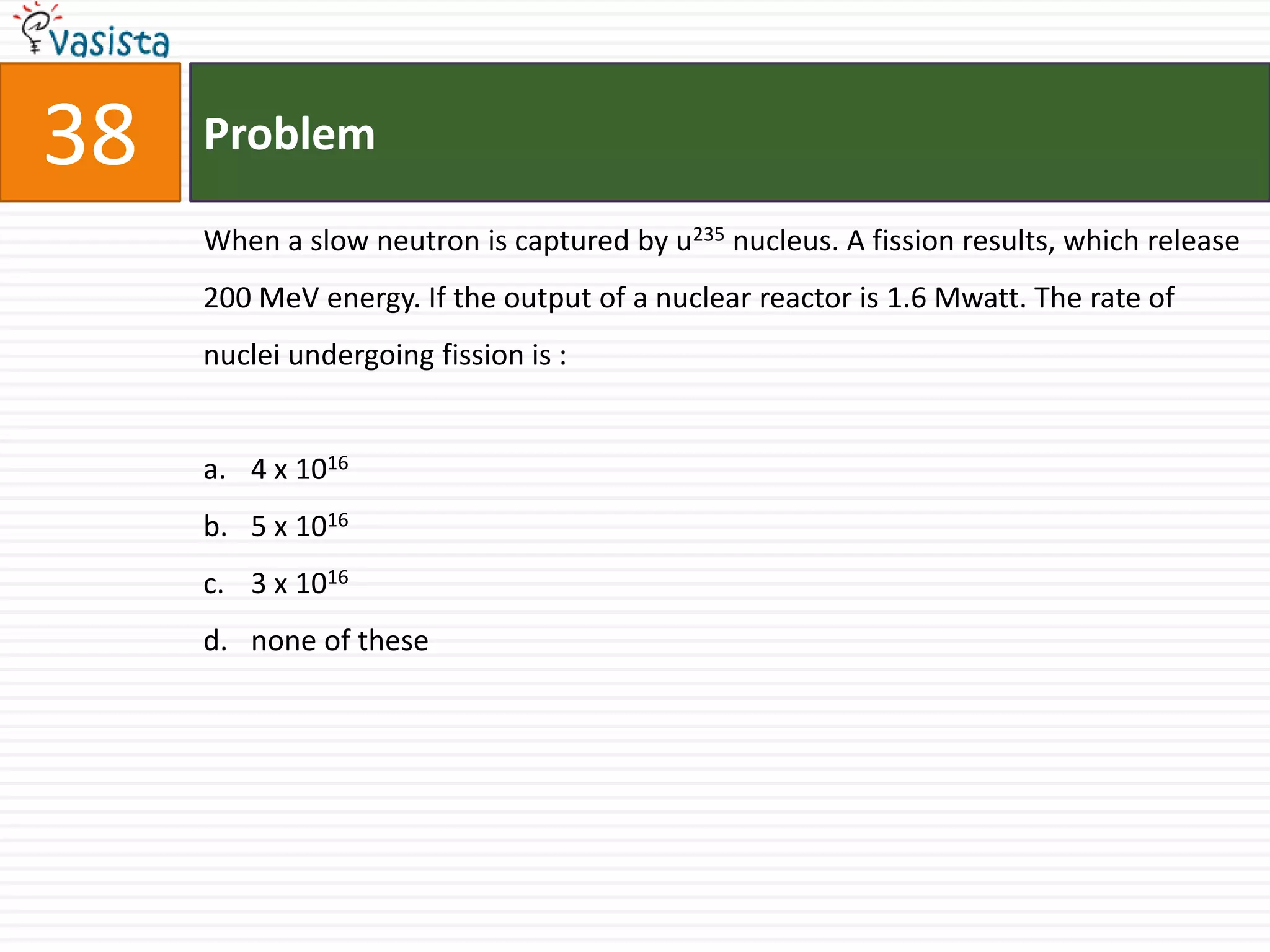 38   Problem

     When a slow neutron is captured by u235 nucleus. A fission results, which release
     200 MeV energy. If the output of a nuclear reactor is 1.6 Mwatt. The rate of
     nuclei undergoing fission is :


     a. 4 x 1016
     b. 5 x 1016
     c. 3 x 1016
     d. none of these
 