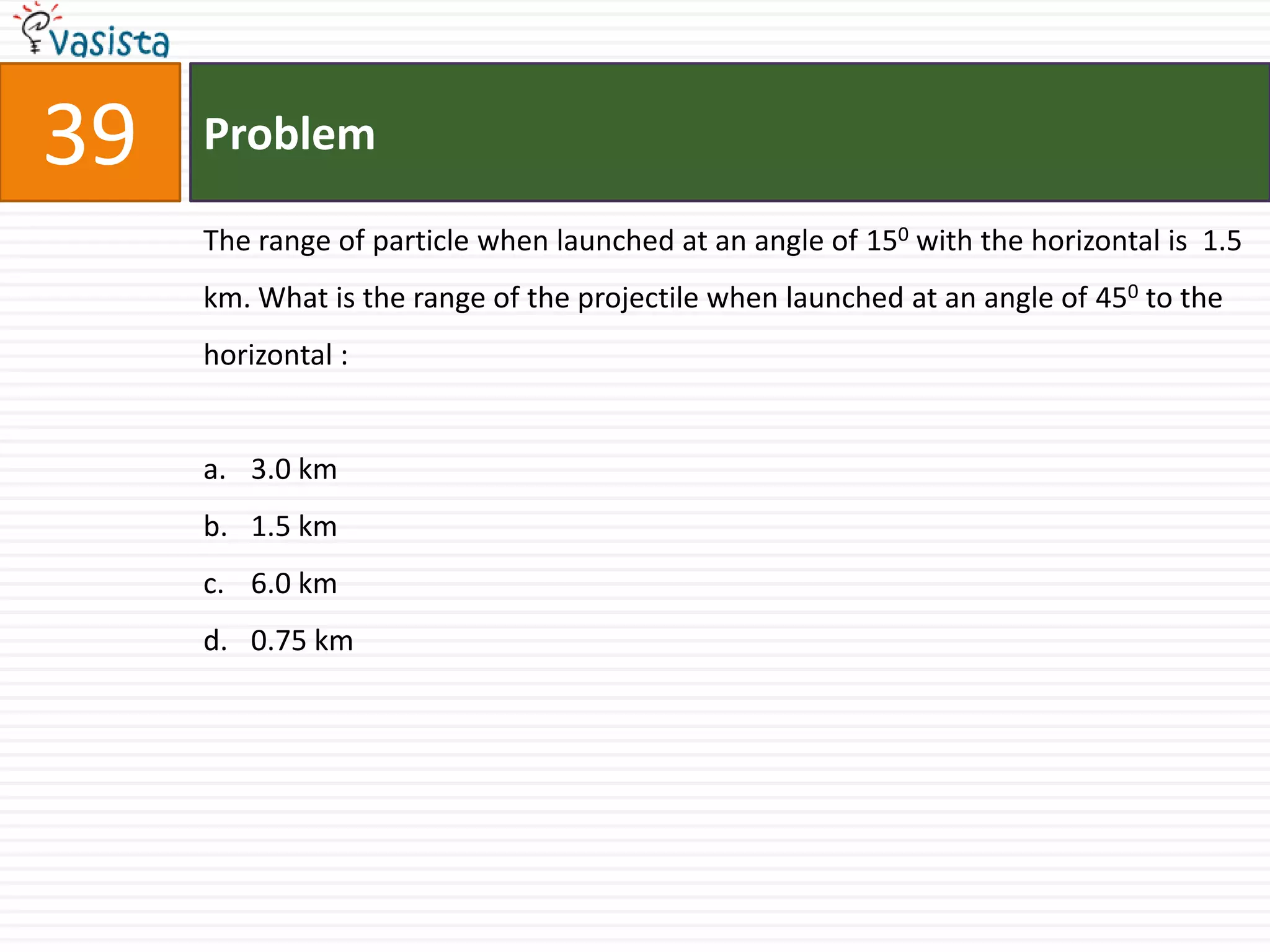 39   Problem

     The range of particle when launched at an angle of 150 with the horizontal is 1.5
     km. What is the range of the projectile when launched at an angle of 450 to the
     horizontal :


     a. 3.0 km
     b. 1.5 km
     c. 6.0 km
     d. 0.75 km
 