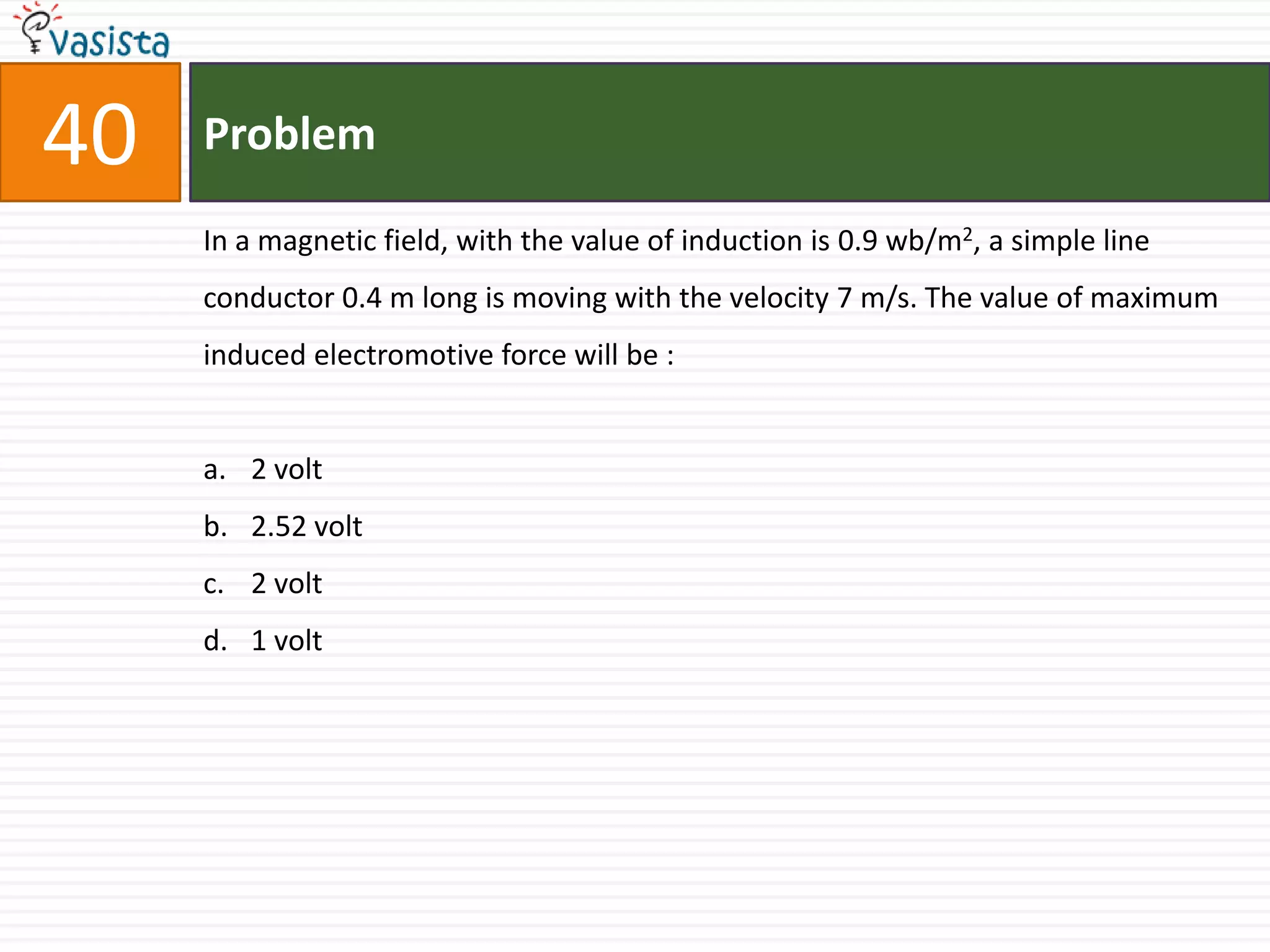 40   Problem

     In a magnetic field, with the value of induction is 0.9 wb/m2, a simple line
     conductor 0.4 m long is moving with the velocity 7 m/s. The value of maximum
     induced electromotive force will be :


     a. 2 volt
     b. 2.52 volt
     c. 2 volt
     d. 1 volt
 
