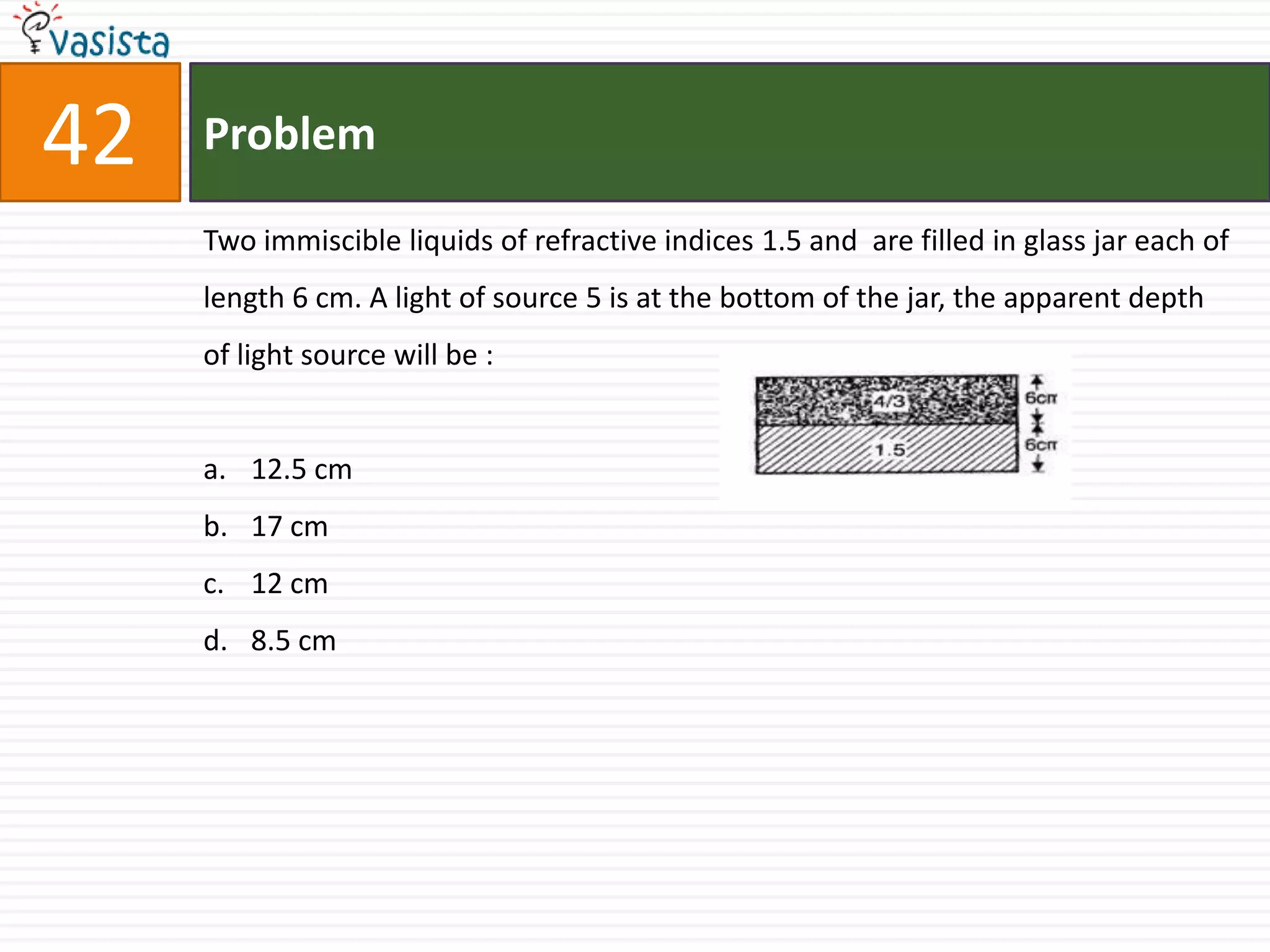 42   Problem

     Two immiscible liquids of refractive indices 1.5 and are filled in glass jar each of
     length 6 cm. A light of source 5 is at the bottom of the jar, the apparent depth
     of light source will be :


     a. 12.5 cm
     b. 17 cm
     c. 12 cm
     d. 8.5 cm
 