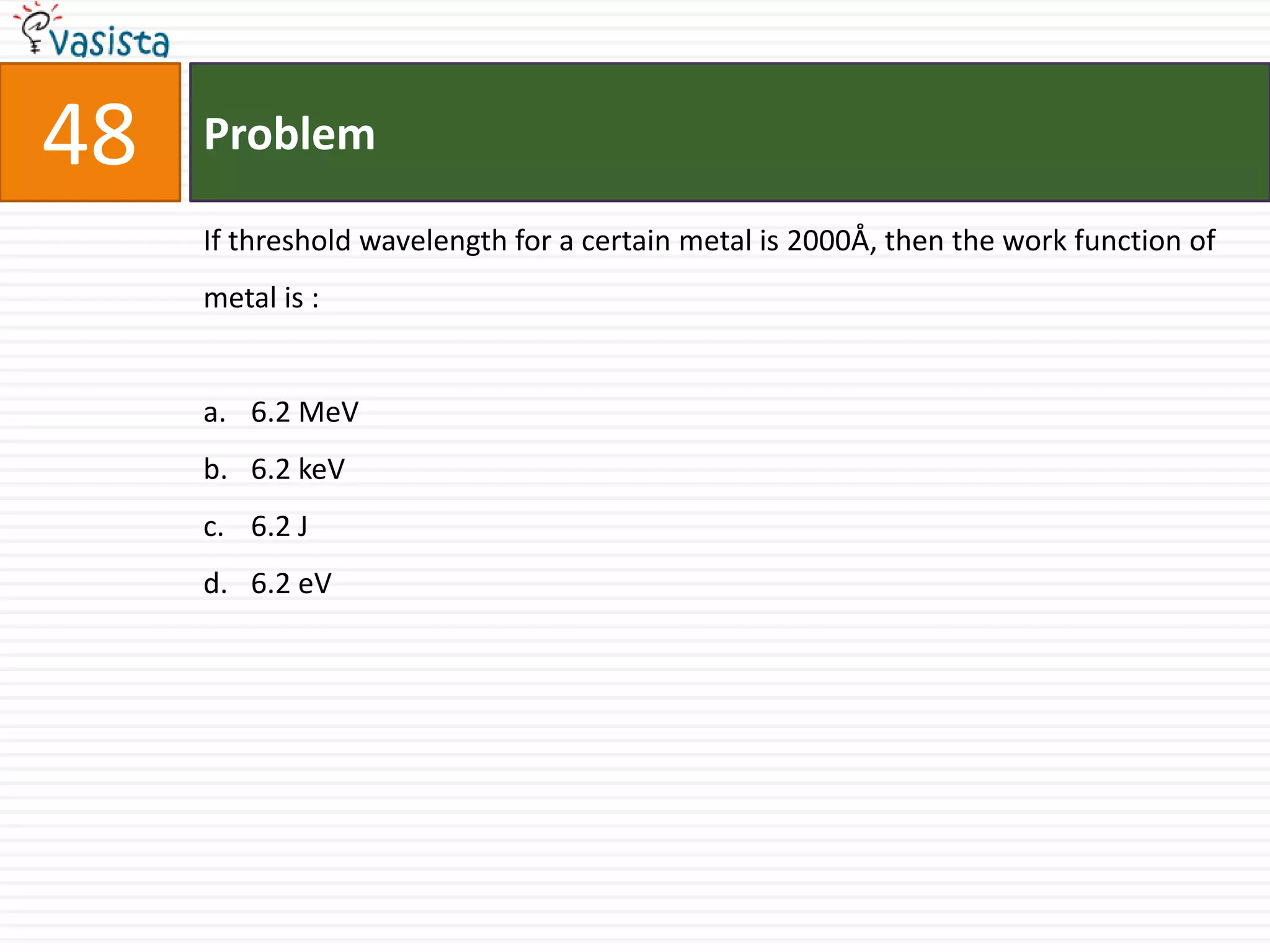 48   Problem

     If threshold wavelength for a certain metal is 2000Å, then the work function of
     metal is :


     a. 6.2 MeV
     b. 6.2 keV
     c. 6.2 J
     d. 6.2 eV
 