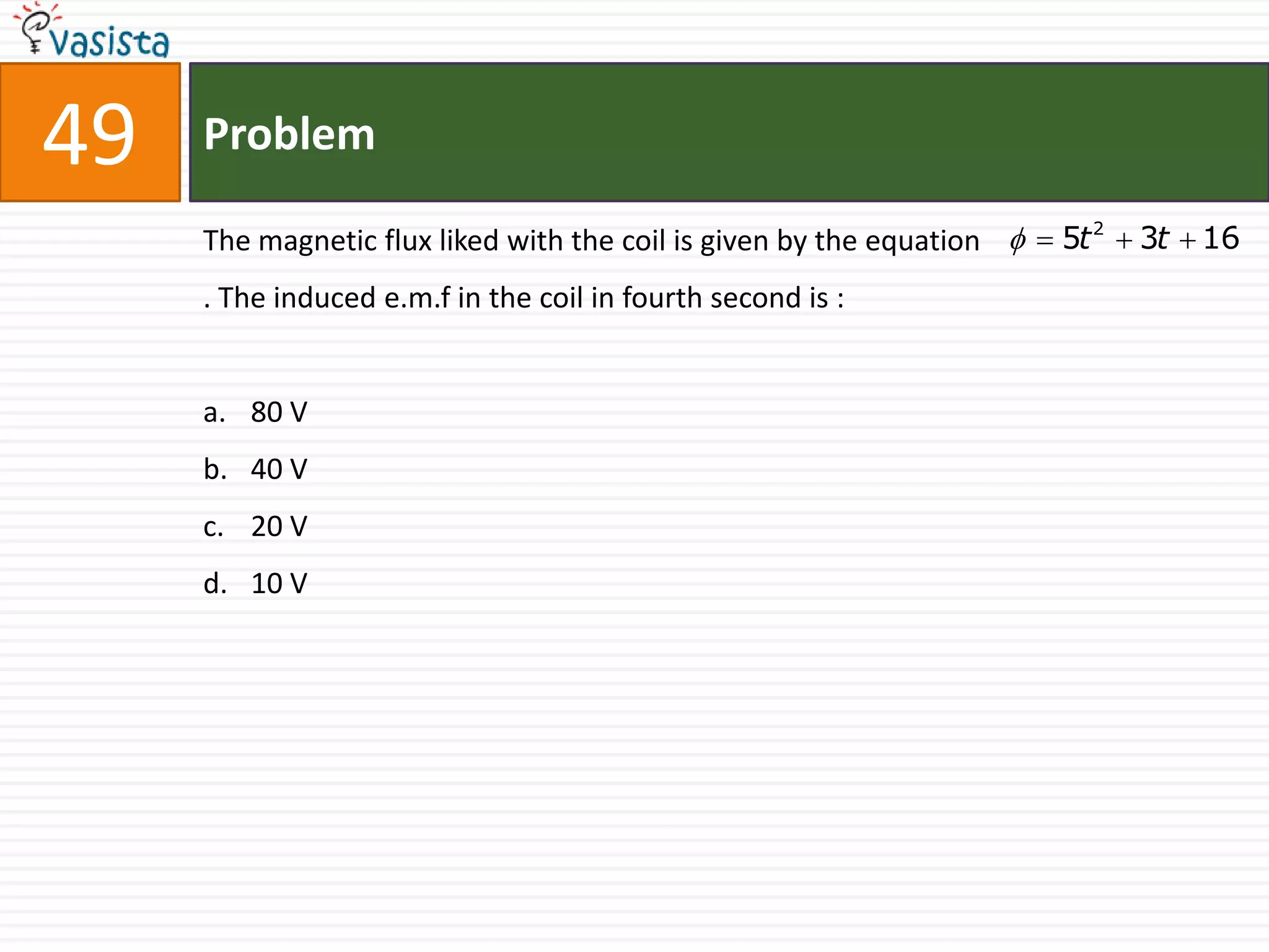 49   Problem

     The magnetic flux liked with the coil is given by the equation   5t 2  3t  16
     . The induced e.m.f in the coil in fourth second is :


     a. 80 V
     b. 40 V
     c. 20 V
     d. 10 V
 