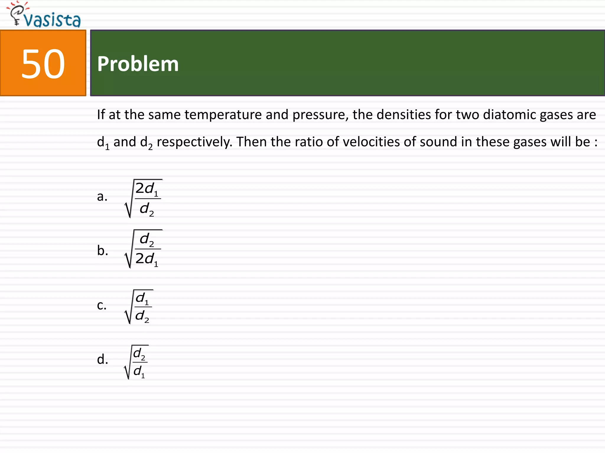 50   Problem

     If at the same temperature and pressure, the densities for two diatomic gases are
     d1 and d2 respectively. Then the ratio of velocities of sound in these gases will be :


           2d1
     a.
           d2

           d2
     b.
           2d1

           d1
     c.
           d2


           d2
     d.
           d1
 