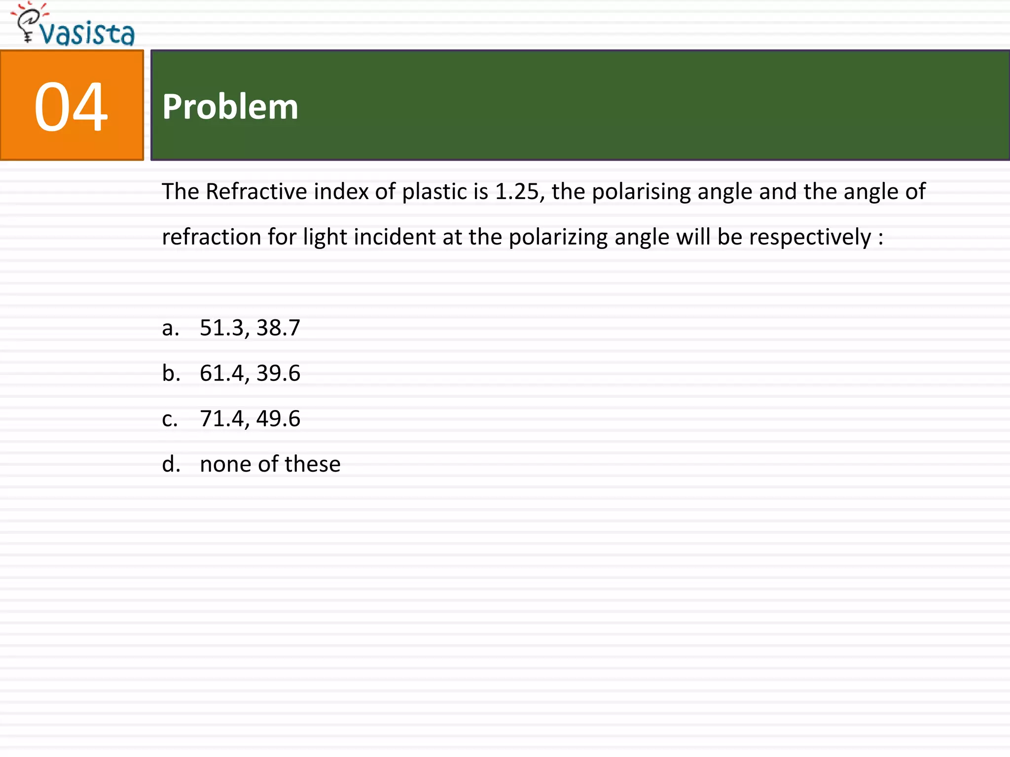04   Problem

     The Refractive index of plastic is 1.25, the polarising angle and the angle of
     refraction for light incident at the polarizing angle will be respectively :


     a. 51.3, 38.7
     b. 61.4, 39.6
     c. 71.4, 49.6
     d. none of these
 
