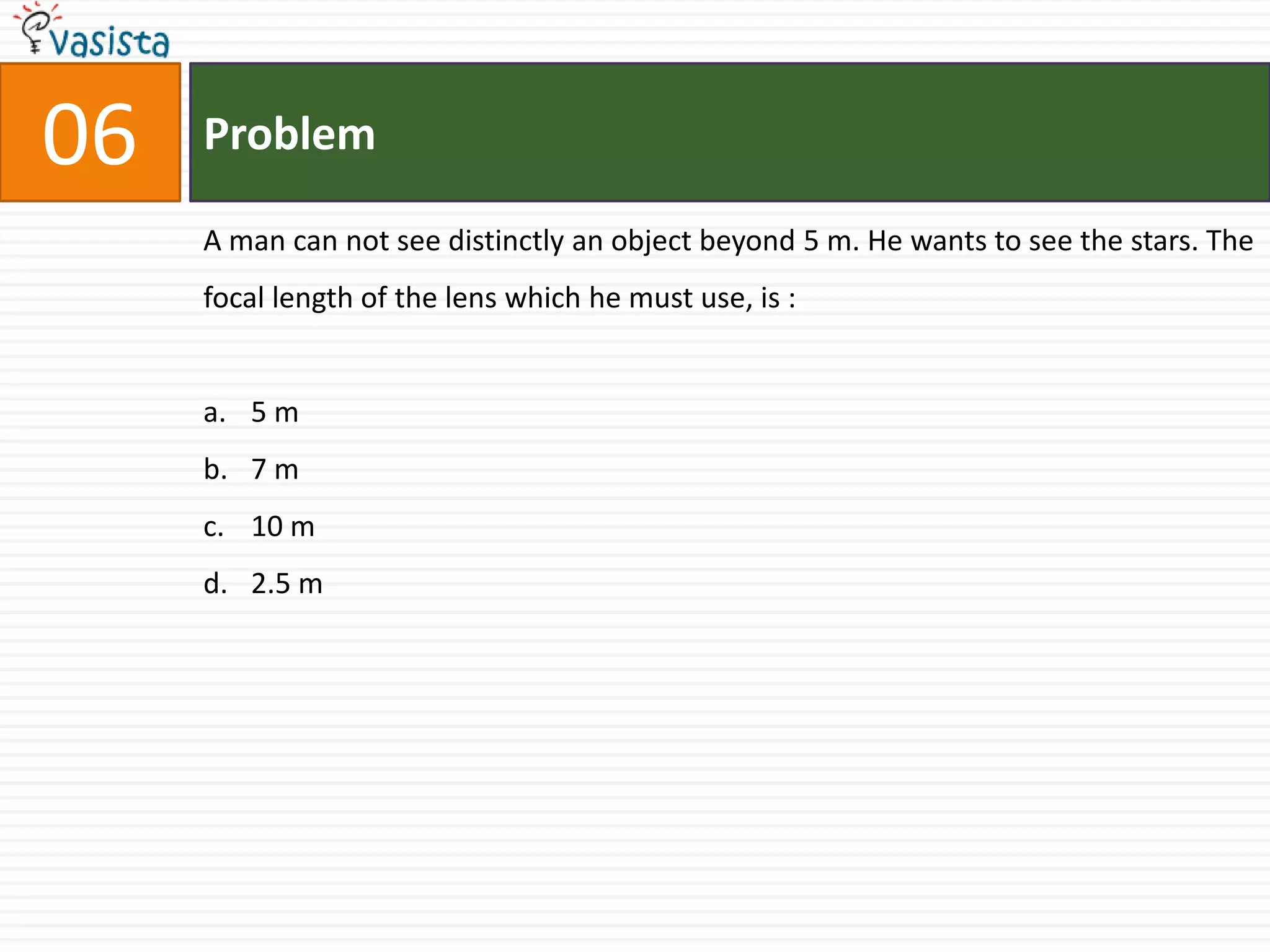 06   Problem

     A man can not see distinctly an object beyond 5 m. He wants to see the stars. The
     focal length of the lens which he must use, is :


     a. 5 m
     b. 7 m
     c. 10 m
     d. 2.5 m
 