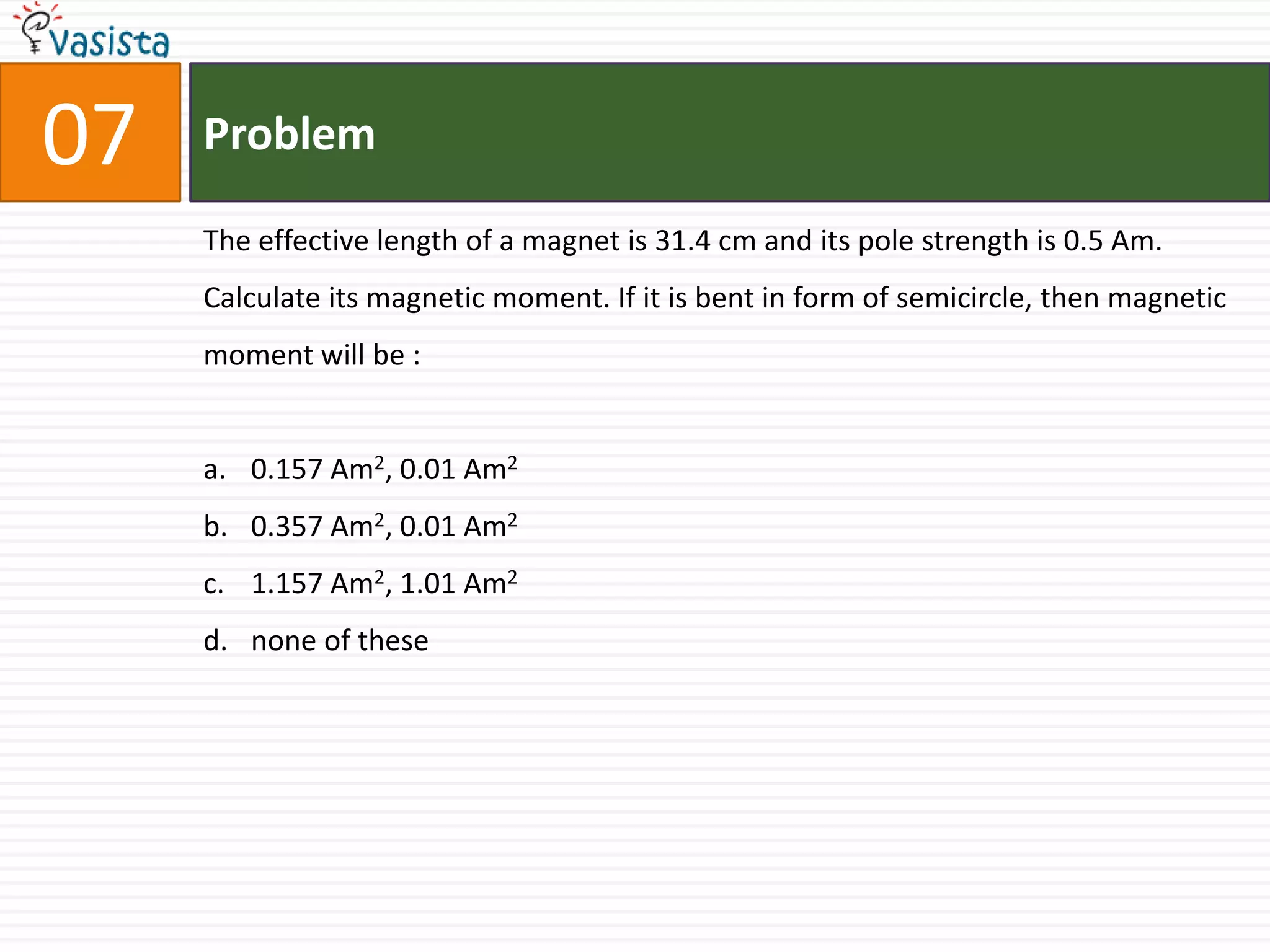 07   Problem

     The effective length of a magnet is 31.4 cm and its pole strength is 0.5 Am.
     Calculate its magnetic moment. If it is bent in form of semicircle, then magnetic
     moment will be :


     a. 0.157 Am2, 0.01 Am2
     b. 0.357 Am2, 0.01 Am2
     c. 1.157 Am2, 1.01 Am2
     d. none of these
 
