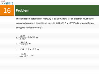 16   Problem

     The ionization potential of mercury is 10.39 V. How far an electron must travel
     in an electron must travel in an electric field of 1.5 x 106 V/m to gain sufficient
     energy to ionize mercury ?


           10.39
     a.           6
                    x 1.0 x 109   m
          1.5 x 10
            10.39
     b.    1.5 x 106
                         m

     c. 1.39 x 1.6 x 10-19 m
            10.39
     d. 1.6 x 10   19       m
 