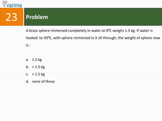 23   Problem

     A brass sphere immersed completely in water at 00C weighs 1.5 kg. If water is
     heated to 500C, with sphere immersed in it all through, the weight of sphere now
     is :


     a. 1.5 kg
     b. > 1.5 kg
     c. < 1.5 kg
     d. none of these
 