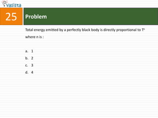 25   Problem

     Total energy emitted by a perfectly black body is directly proportional to Tn
     where n is :


     a. 1
     b. 2
     c. 3
     d. 4
 
