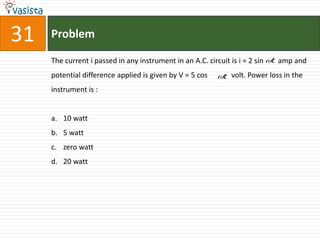 31   Problem

     The current i passed in any instrument in an A.C. circuit is i = 2 sin t amp and
     potential difference applied is given by V = 5 cos   t volt. Power loss in the
     instrument is :


     a. 10 watt
     b. 5 watt
     c. zero watt
     d. 20 watt
 