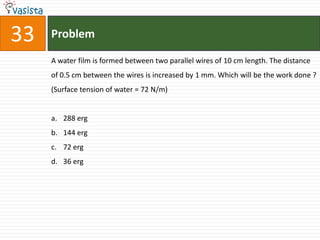 33   Problem

     A water film is formed between two parallel wires of 10 cm length. The distance
     of 0.5 cm between the wires is increased by 1 mm. Which will be the work done ?
     (Surface tension of water = 72 N/m)


     a. 288 erg
     b. 144 erg
     c. 72 erg
     d. 36 erg
 