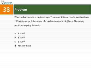 38   Problem

     When a slow neutron is captured by u235 nucleus. A fission results, which release
     200 MeV energy. If the output of a nuclear reactor is 1.6 Mwatt. The rate of
     nuclei undergoing fission is :


     a. 4 x 1016
     b. 5 x 1016
     c. 3 x 1016
     d. none of these
 