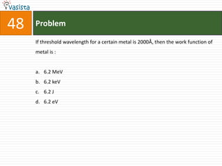 48   Problem

     If threshold wavelength for a certain metal is 2000Å, then the work function of
     metal is :


     a. 6.2 MeV
     b. 6.2 keV
     c. 6.2 J
     d. 6.2 eV
 