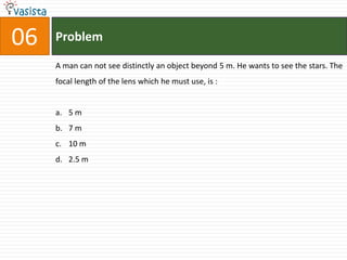 06   Problem

     A man can not see distinctly an object beyond 5 m. He wants to see the stars. The
     focal length of the lens which he must use, is :


     a. 5 m
     b. 7 m
     c. 10 m
     d. 2.5 m
 
