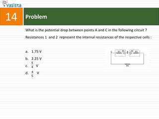 14   Problem

     What is the potential drop between points A and C in the following circuit ?
     Resistances 1 and 2 represent the internal resistances of the respective cells :


     a. 1.75 V
     b. 2.25 V
          5
     c.   4   V
     d.   4   V
          5
 