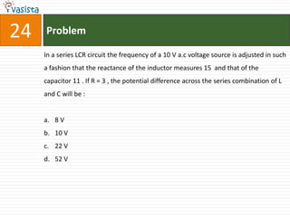 24   Problem

     In a series LCR circuit the frequency of a 10 V a.c voltage source is adjusted in such
     a fashion that the reactance of the inductor measures 15 and that of the
     capacitor 11 . If R = 3 , the potential difference across the series combination of L
     and C will be :


     a. 8 V
     b. 10 V
     c. 22 V
     d. 52 V
 