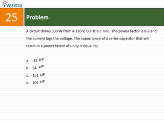 25   Problem

     A circuit draws 330 W from a 110 V, 60 Hz a.c. line. The power factor is 0.6 and
     the current lags the voltage. The capacitance of a series capacitor that will
     result in a power factor of unity is equal to :


     a. 31    μF

              μF
     b. 54
     c. 151   μF

     d. 201   μF
 