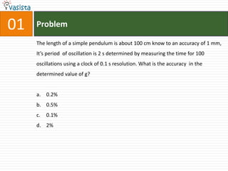 01   Problem

     The length of a simple pendulum is about 100 cm know to an accuracy of 1 mm,
     It’s period of oscillation is 2 s determined by measuring the time for 100
     oscillations using a clock of 0.1 s resolution. What is the accuracy in the
     determined value of g?


     a. 0.2%
     b. 0.5%
     c.   0.1%
     d. 2%
 