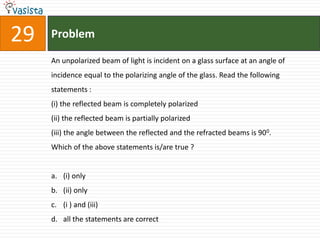 29   Problem

     An unpolarized beam of light is incident on a glass surface at an angle of
     incidence equal to the polarizing angle of the glass. Read the following
     statements :
     (i) the reflected beam is completely polarized
     (ii) the reflected beam is partially polarized
     (iii) the angle between the reflected and the refracted beams is 900.
     Which of the above statements is/are true ?


     a. (i) only
     b. (ii) only
     c. (i ) and (iii)
     d. all the statements are correct
 