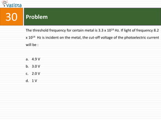 30   Problem

     The threshold frequency for certain metal is 3.3 x 1014 Hz. If light of frequency 8.2
     x 1014 Hz is incident on the metal, the cut-off voltage of the photoelectric current
     will be :


     a. 4.9 V
     b. 3.0 V
     c. 2.0 V
     d. 1 V
 