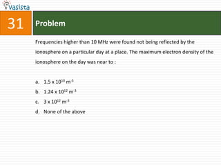 31   Problem

     Frequencies higher than 10 MHz were found not being reflected by the
     ionosphere on a particular day at a place. The maximum electron density of the
     ionosphere on the day was near to :


     a. 1.5 x 1010 m-3
     b. 1.24 x 1012 m-3
     c. 3 x 1012 m-3
     d. None of the above
 