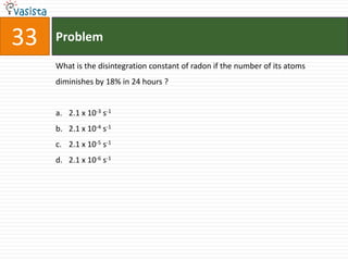 33   Problem

     What is the disintegration constant of radon if the number of its atoms
     diminishes by 18% in 24 hours ?


     a. 2.1 x 10-3 s-1
     b. 2.1 x 10-4 s-1
     c. 2.1 x 10-5 s-1
     d. 2.1 x 10-6 s-1
 