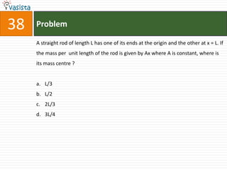 38   Problem

     A straight rod of length L has one of its ends at the origin and the other at x = L. If
     the mass per unit length of the rod is given by Ax where A is constant, where is
     its mass centre ?


     a. L/3
     b. L/2
     c. 2L/3
     d. 3L/4
 
